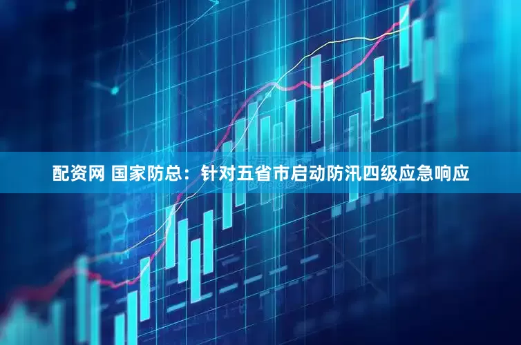 配资网 国家防总：针对五省市启动防汛四级应急响应