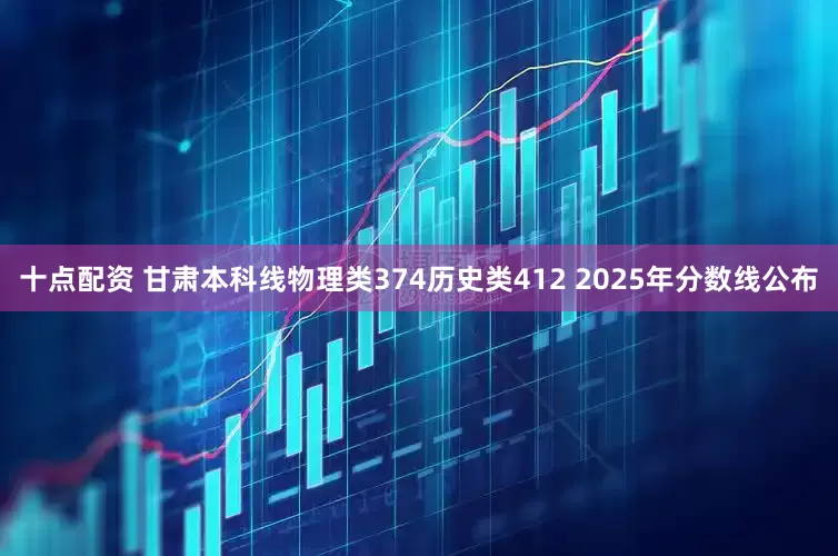十点配资 甘肃本科线物理类374历史类412 2025年分数线公布