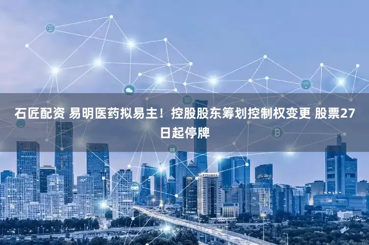 石匠配资 易明医药拟易主！控股股东筹划控制权变更 股票27日起停牌