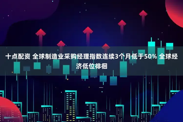 十点配资 全球制造业采购经理指数连续3个月低于50% 全球经济低位徘徊