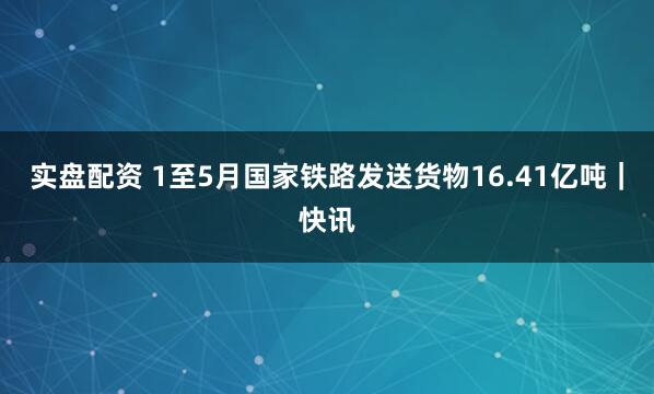 实盘配资 1至5月国家铁路发送货物16.41亿吨｜快讯