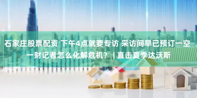 石家庄股票配资 下午4点就要专访 采访间早已预订一空 一财记者怎么化解危机? | 直击夏季达沃斯