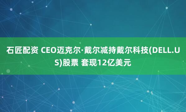 石匠配资 CEO迈克尔·戴尔减持戴尔科技(DELL.US)股票 套现12亿美元