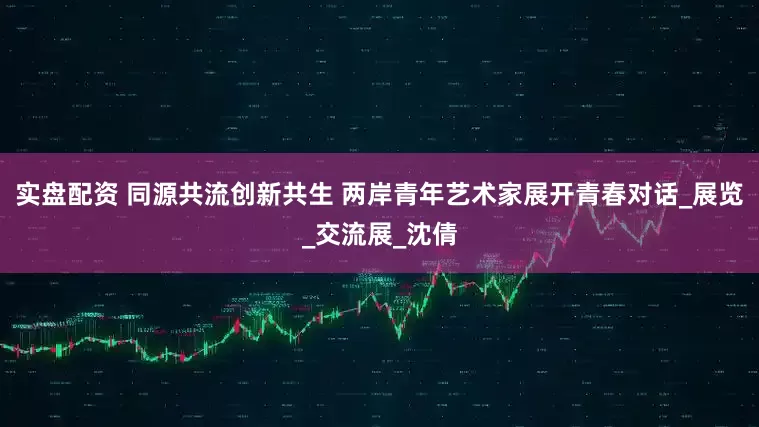 实盘配资 同源共流创新共生 两岸青年艺术家展开青春对话_展览_交流展_沈倩