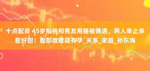 十点配资 45岁殷桃和男友用膳被偶遇，两人举止亲密好甜！腹部微隆疑有孕_关系_家庭_孙东海
