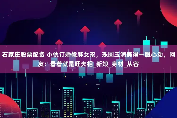 石家庄股票配资 小伙订婚微胖女孩，珠圆玉润美得一眼心动，网友：看着就是旺夫相_新娘_身材_从容