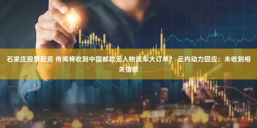 石家庄股票配资 传闻将收到中国邮政无人物流车大订单？ 云内动力回应：未收到相关信息