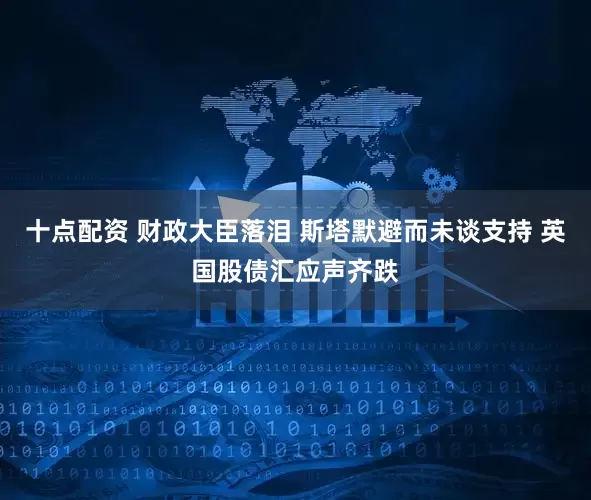十点配资 财政大臣落泪 斯塔默避而未谈支持 英国股债汇应声齐跌