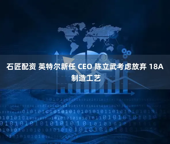 石匠配资 英特尔新任 CEO 陈立武考虑放弃 18A 制造工艺