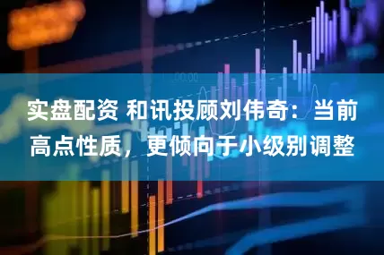 实盘配资 和讯投顾刘伟奇：当前高点性质，更倾向于小级别调整