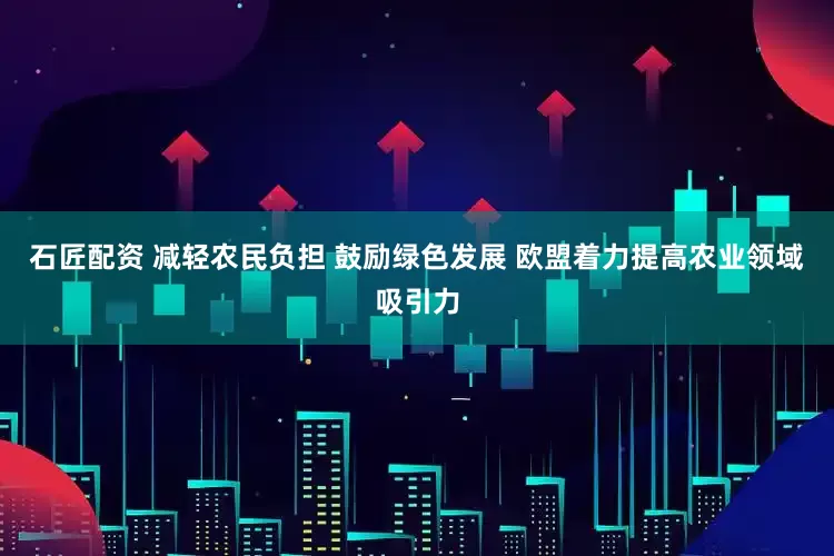 石匠配资 减轻农民负担 鼓励绿色发展 欧盟着力提高农业领域吸引力
