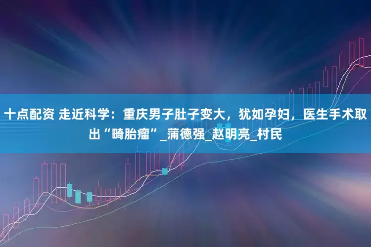 十点配资 走近科学：重庆男子肚子变大，犹如孕妇，医生手术取出“畸胎瘤”_蒲德强_赵明亮_村民