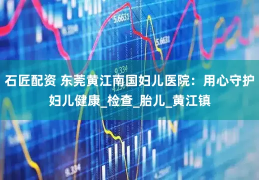 石匠配资 东莞黄江南国妇儿医院：用心守护妇儿健康_检查_胎儿_黄江镇