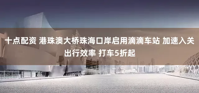 十点配资 港珠澳大桥珠海口岸启用滴滴车站 加速入关出行效率 打车5折起