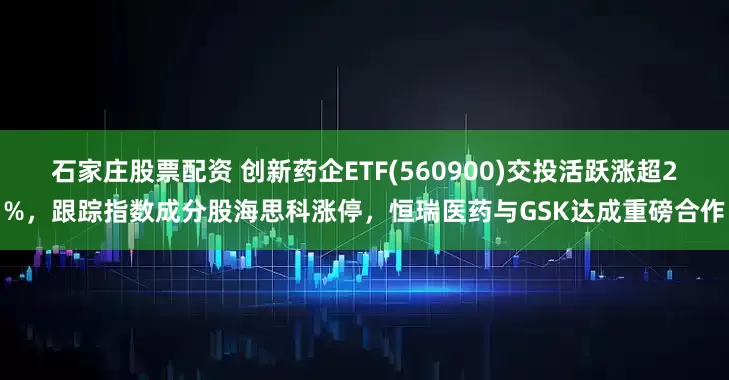 石家庄股票配资 创新药企ETF(560900)交投活跃涨超2%，跟踪指数成分股海思科涨停，恒瑞医药与GSK达成重磅合作