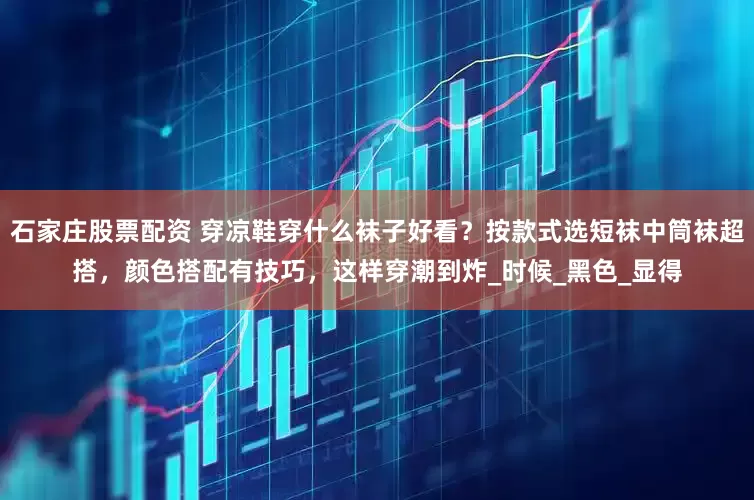 石家庄股票配资 穿凉鞋穿什么袜子好看？按款式选短袜中筒袜超搭，颜色搭配有技巧，这样穿潮到炸_时候_黑色_显得