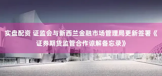 实盘配资 证监会与新西兰金融市场管理局更新签署《证券期货监管合作谅解备忘录》