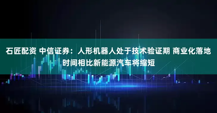 石匠配资 中信证券：人形机器人处于技术验证期 商业化落地时间相比新能源汽车将缩短