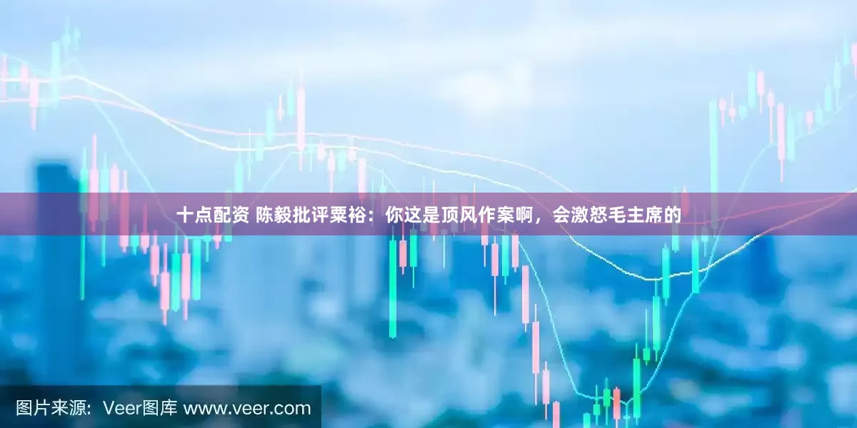 十点配资 陈毅批评粟裕：你这是顶风作案啊，会激怒毛主席的