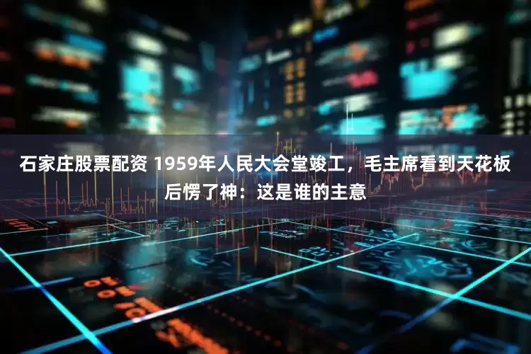 石家庄股票配资 1959年人民大会堂竣工，毛主席看到天花板后愣了神：这是谁的主意